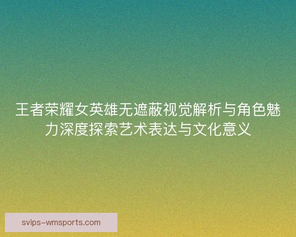 王者荣耀女英雄无遮蔽视觉解析与角色魅力深度探索艺术表达与文化意义 王者荣耀女英雄无遮蔽视觉解析与角色魅力深度探索艺术表达与文化意义