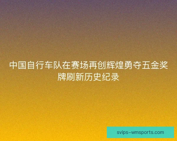 中国自行车队在赛场再创辉煌勇夺五金奖牌刷新历史纪录 中国自行车队在赛场再创辉煌勇夺五金奖牌刷新历史纪录
