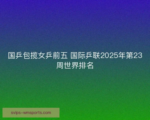 国乒包揽女乒前五 国际乒联2025年第23周世界排名 国乒包揽女乒前五 国际乒联2025年第23周世界排名