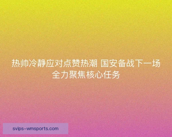 热帅冷静应对点赞热潮 国安备战下一场全力聚焦核心任务