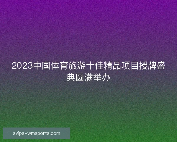 2023中国体育旅游十佳精品项目授牌盛典圆满举办 2023中国体育旅游十佳精品项目授牌盛典圆满举办