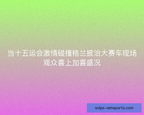 当十五运会激情碰撞格兰披治大赛车现场观众喜上加喜盛况