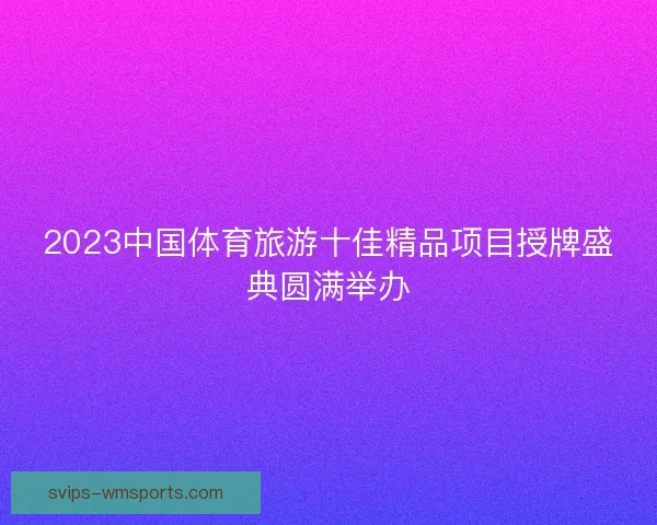 2023中国体育旅游十佳精品项目授牌盛典圆满举办 2023中国体育旅游十佳精品项目授牌盛典圆满举办