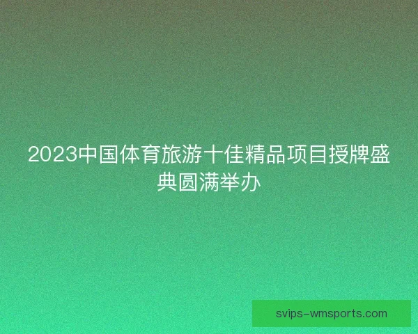 2023中国体育旅游十佳精品项目授牌盛典圆满举办 2023中国体育旅游十佳精品项目授牌盛典圆满举办