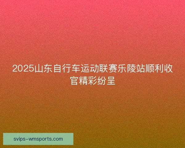 2025山东自行车运动联赛乐陵站顺利收官精彩纷呈
