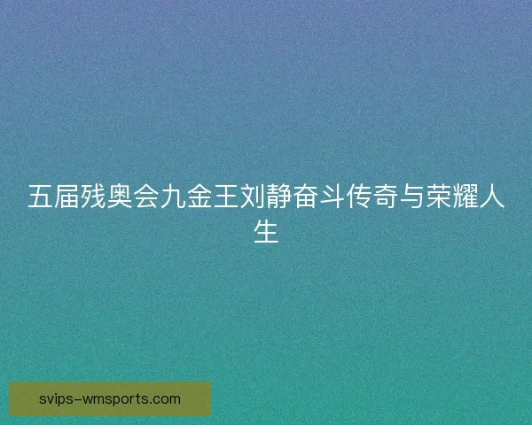 五届残奥会九金王刘静奋斗传奇与荣耀人生 五届残奥会九金王刘静奋斗传奇与荣耀人生