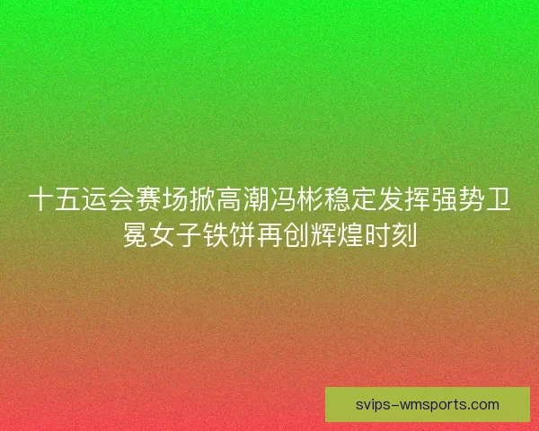 十五运会赛场掀高潮冯彬稳定发挥强势卫冕女子铁饼再创辉煌时刻 十五运会赛场掀高潮冯彬稳定发挥强势卫冕女子铁饼再创辉煌时刻