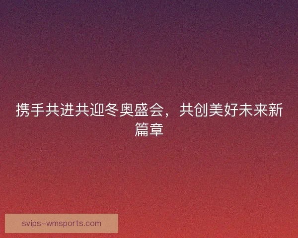 携手共进共迎冬奥盛会,共创美好未来新篇章 携手共进共迎冬奥盛会,共创美好未来新篇章