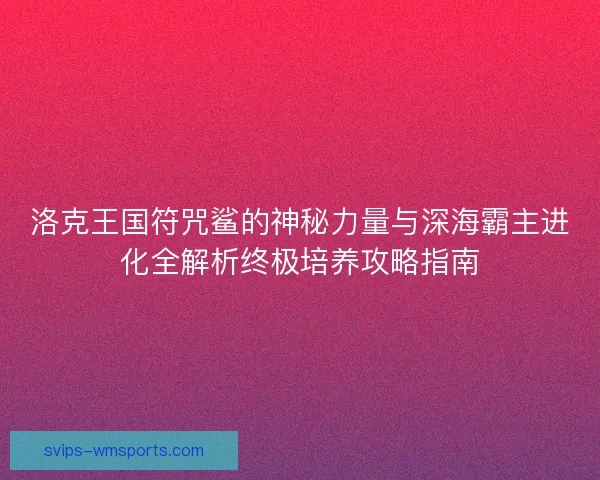 洛克王国符咒鲨的神秘力量与深海霸主进化全解析终极培养攻略指南 洛克王国符咒鲨的神秘力量与深海霸主进化全解析终极培养攻略指南
