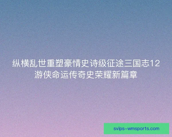纵横乱世重塑豪情史诗级征途三国志12游侠命运传奇史荣耀新篇章