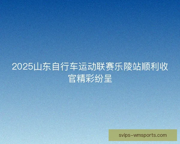 2025山东自行车运动联赛乐陵站顺利收官精彩纷呈 2025山东自行车运动联赛乐陵站顺利收官精彩纷呈